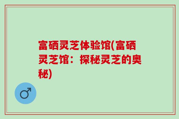 富硒灵芝体验馆(富硒灵芝馆：探秘灵芝的奥秘)
