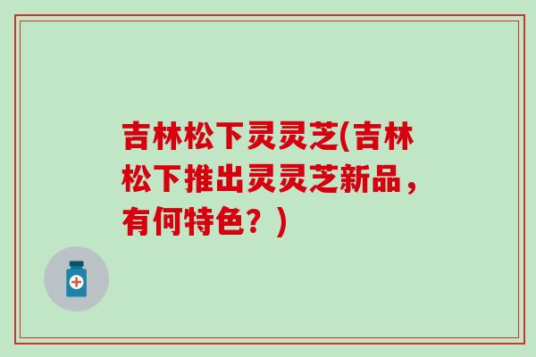 吉林松下灵灵芝(吉林松下推出灵灵芝新品，有何特色？)