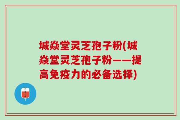 城焱堂灵芝孢子粉(城焱堂灵芝孢子粉——提高免疫力的必备选择)