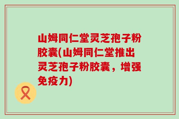 山姆同仁堂灵芝孢子粉胶囊(山姆同仁堂推出灵芝孢子粉胶囊，增强免疫力)