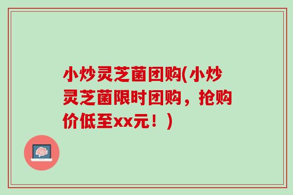 小炒灵芝菌团购(小炒灵芝菌限时团购，抢购价低至xx元！)