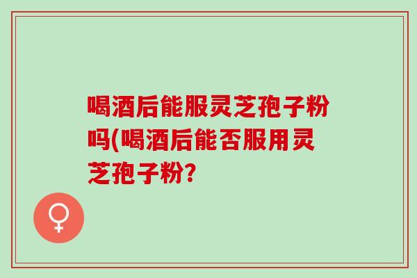 喝酒后能服灵芝孢子粉吗(喝酒后能否服用灵芝孢子粉？