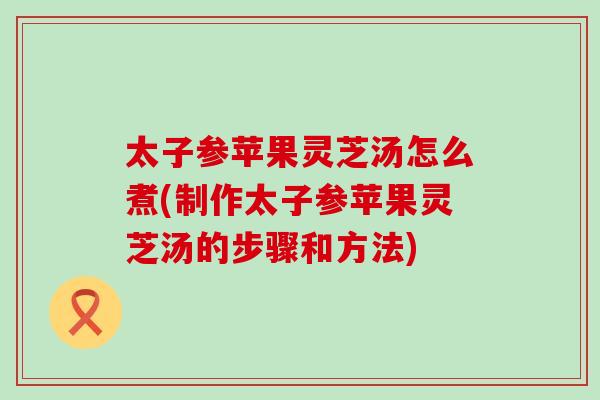 太子参苹果灵芝汤怎么煮(制作太子参苹果灵芝汤的步骤和方法)