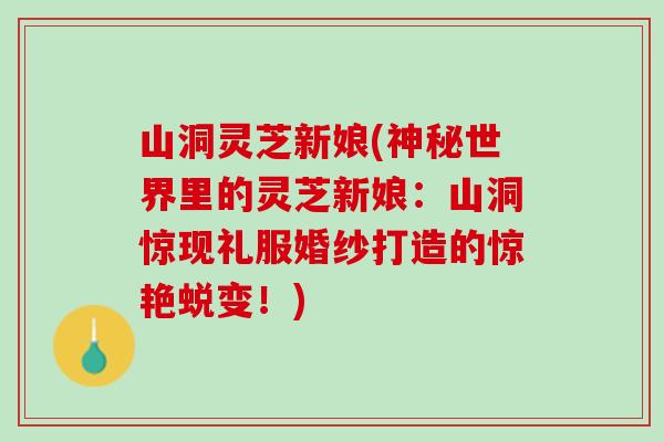 山洞灵芝新娘(神秘世界里的灵芝新娘：山洞惊现礼服婚纱打造的惊艳蜕变！)