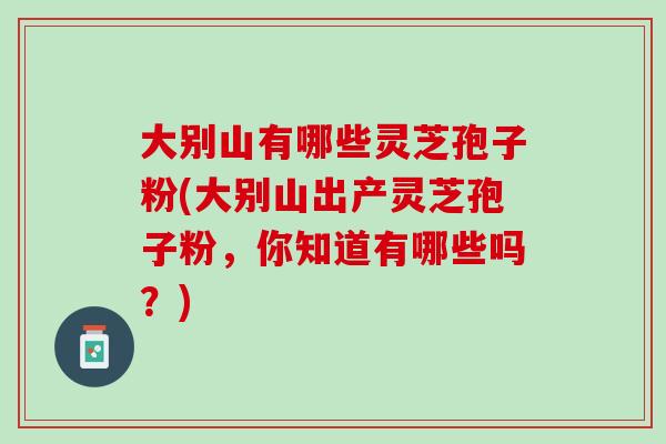 大别山有哪些灵芝孢子粉(大别山出产灵芝孢子粉，你知道有哪些吗？)