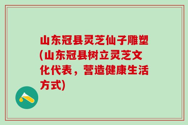 山东冠县灵芝仙子雕塑(山东冠县树立灵芝文化代表，营造健康生活方式)