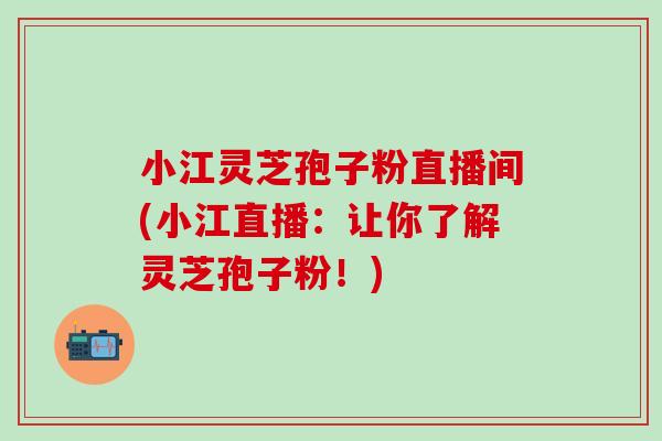 小江灵芝孢子粉直播间(小江直播：让你了解灵芝孢子粉！)