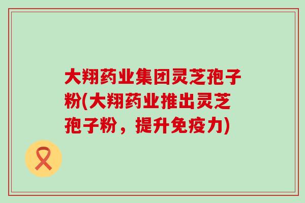 大翔药业集团灵芝孢子粉(大翔药业推出灵芝孢子粉，提升免疫力)