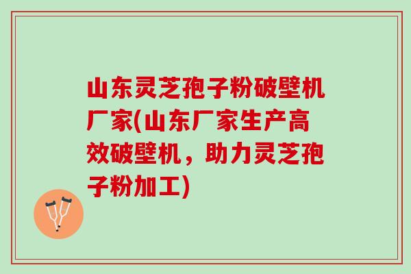 山东灵芝孢子粉破壁机厂家(山东厂家生产高效破壁机，助力灵芝孢子粉加工)