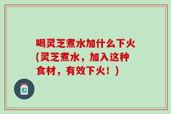 喝灵芝煮水加什么下火(灵芝煮水，加入这种食材，有效下火！)