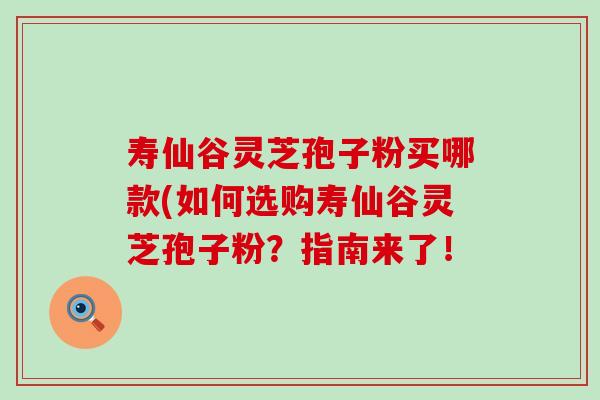 寿仙谷灵芝孢子粉买哪款(如何选购寿仙谷灵芝孢子粉？指南来了！
