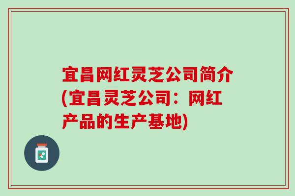 宜昌网红灵芝公司简介(宜昌灵芝公司：网红产品的生产基地)