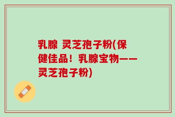 乳腺 灵芝孢子粉(保健佳品！乳腺宝物——灵芝孢子粉)
