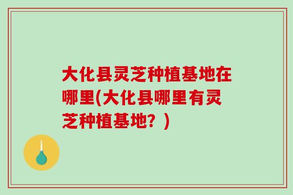 大化县灵芝种植基地在哪里(大化县哪里有灵芝种植基地？)