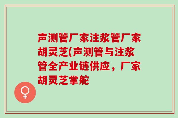 声测管厂家注浆管厂家胡灵芝(声测管与注浆管全产业链供应，厂家胡灵芝掌舵