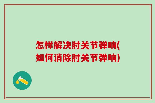 怎样解决肘关节弹响(如何消除肘关节弹响)