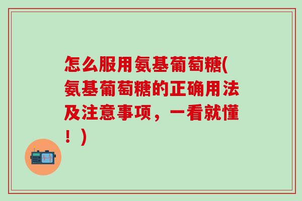 怎么服用氨基葡萄糖(氨基葡萄糖的正确用法及注意事项，一看就懂！)