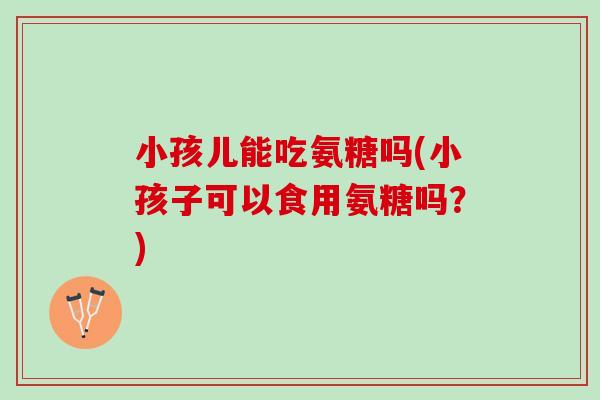 小孩儿能吃氨糖吗(小孩子可以食用氨糖吗？)