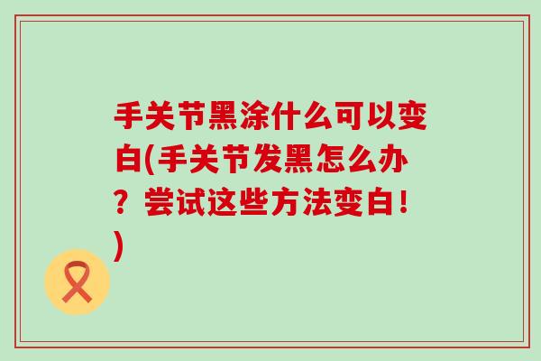 手关节黑涂什么可以变白(手关节发黑怎么办？尝试这些方法变白！)