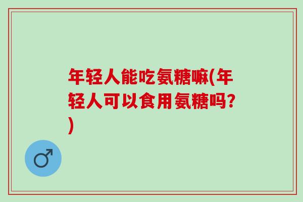 年轻人能吃氨糖嘛(年轻人可以食用氨糖吗？)