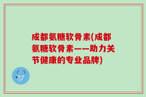 成都氨糖软骨素(成都氨糖软骨素——助力关节健康的专业品牌)