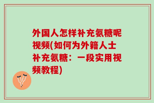 外国人怎样补充氨糖呢视频(如何为外籍人士补充氨糖：一段实用视频教程)