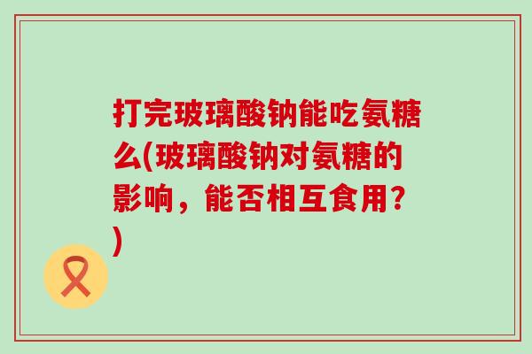 打完玻璃酸钠能吃氨糖么(玻璃酸钠对氨糖的影响，能否相互食用？)