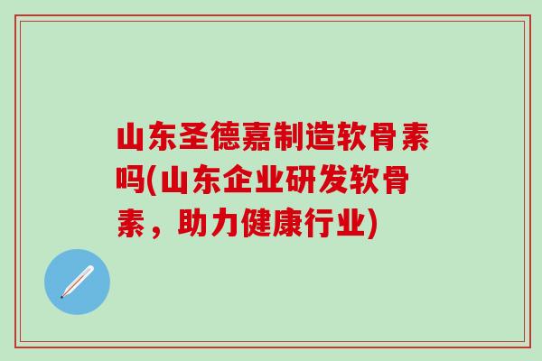 山东圣德嘉制造软骨素吗(山东企业研发软骨素，助力健康行业)