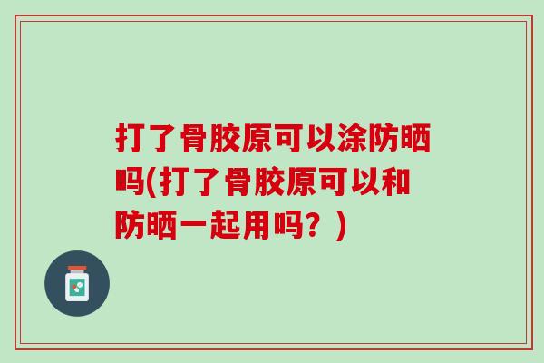 打了骨胶原可以涂防晒吗(打了骨胶原可以和防晒一起用吗？)