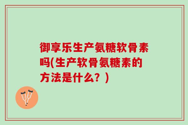 御享乐生产氨糖软骨素吗(生产软骨氨糖素的方法是什么？)
