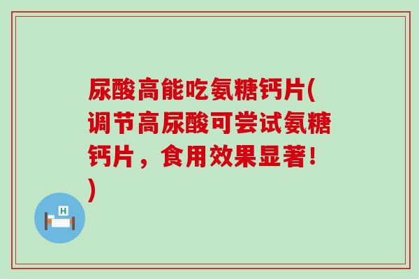 尿酸高能吃氨糖钙片(调节高尿酸可尝试氨糖钙片，食用效果显著！)