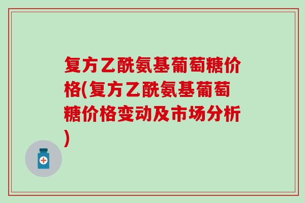 复方乙酰氨基葡萄糖价格(复方乙酰氨基葡萄糖价格变动及市场分析)
