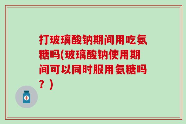 打玻璃酸钠期间用吃氨糖吗(玻璃酸钠使用期间可以同时服用氨糖吗？)
