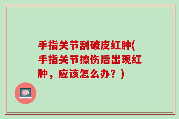 手指关节刮破皮红肿(手指关节擦伤后出现红肿，应该怎么办？)