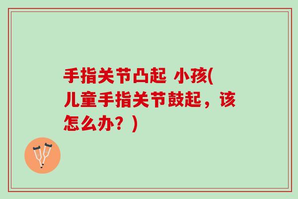 手指关节凸起 小孩(儿童手指关节鼓起，该怎么办？)