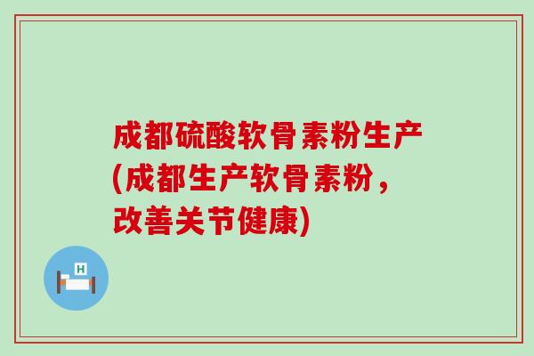 成都硫酸软骨素粉生产(成都生产软骨素粉，改善关节健康)