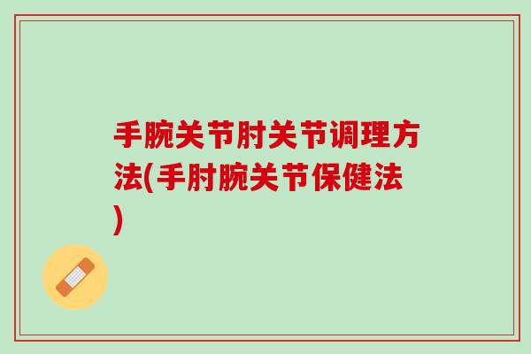 手腕关节肘关节调理方法(手肘腕关节保健法)