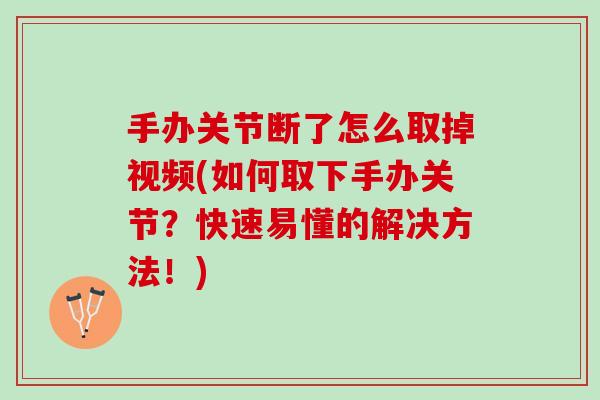 手办关节断了怎么取掉视频(如何取下手办关节？快速易懂的解决方法！)