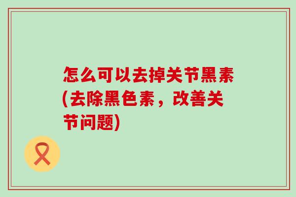 怎么可以去掉关节黑素(去除黑色素，改善关节问题)