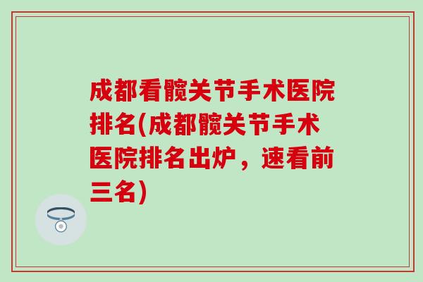 成都看髋关节手术医院排名(成都髋关节手术医院排名出炉，速看前三名)