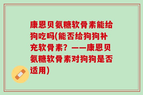 康恩贝氨糖软骨素能给狗吃吗(能否给狗狗补充软骨素？——康恩贝氨糖软骨素对狗狗是否适用)