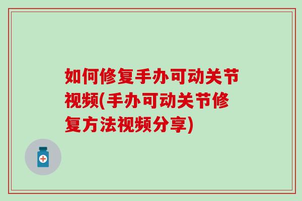 如何修复手办可动关节视频(手办可动关节修复方法视频分享)