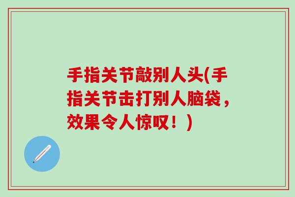 手指关节敲别人头(手指关节击打别人脑袋，效果令人惊叹！)