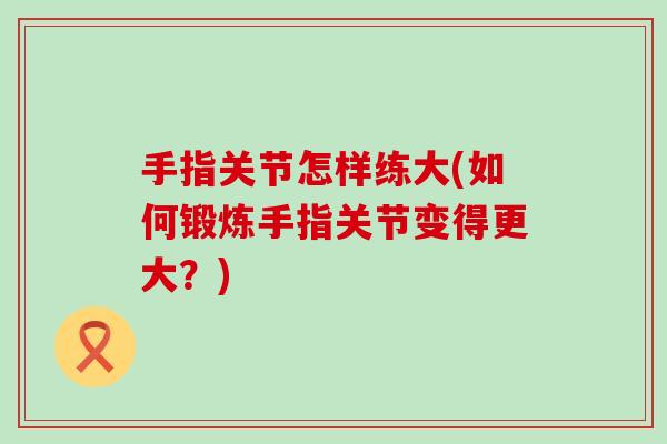 手指关节怎样练大(如何锻炼手指关节变得更大？)