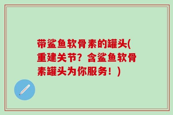 带鲨鱼软骨素的罐头(重建关节？含鲨鱼软骨素罐头为你服务！)