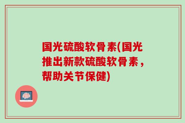 国光硫酸软骨素(国光推出新款硫酸软骨素，帮助关节保健)