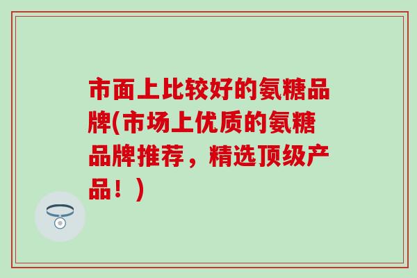 市面上比较好的氨糖品牌(市场上优质的氨糖品牌推荐，精选顶级产品！)