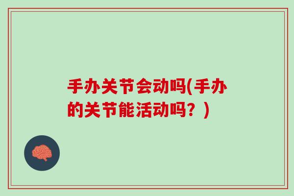 手办关节会动吗(手办的关节能活动吗？)