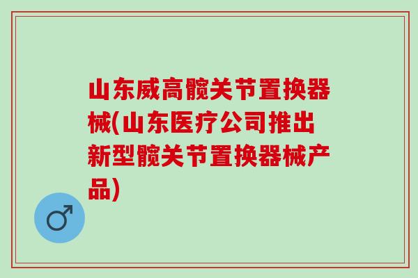 山东威高髋关节置换器械(山东医疗公司推出新型髋关节置换器械产品)