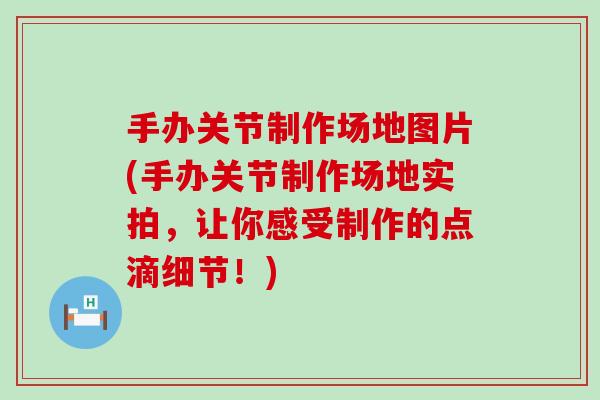 手办关节制作场地图片(手办关节制作场地实拍，让你感受制作的点滴细节！)